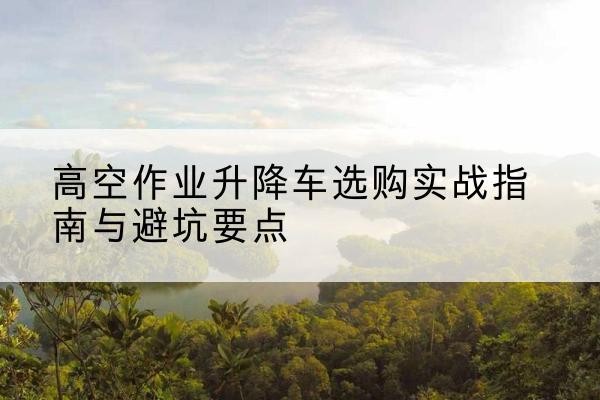 淳化升降车怎么选-高空作业升降车选购实战指南与避坑要点