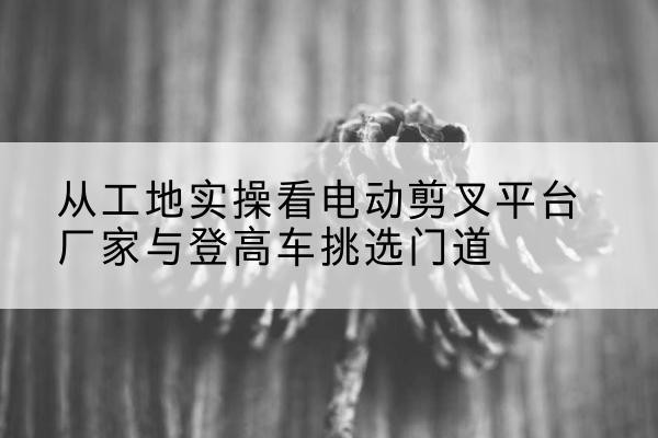 淳化电动剪叉升降平台厂家-从工地实操看电动剪叉平台厂家与登高车挑选门道