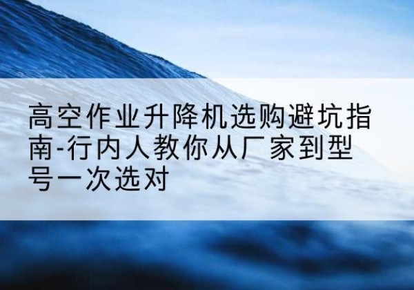 淳化升降平台厂家-高空作业升降机选购避坑指南-行内人教你从厂家到型号一次选对