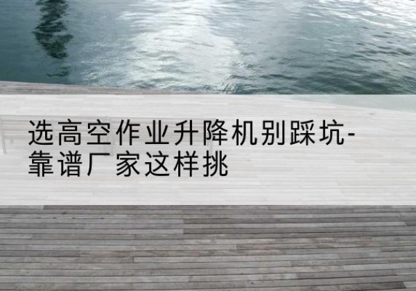 淳化剪叉式升降机厂家-选高空作业升降机别踩坑-靠谱厂家这样挑