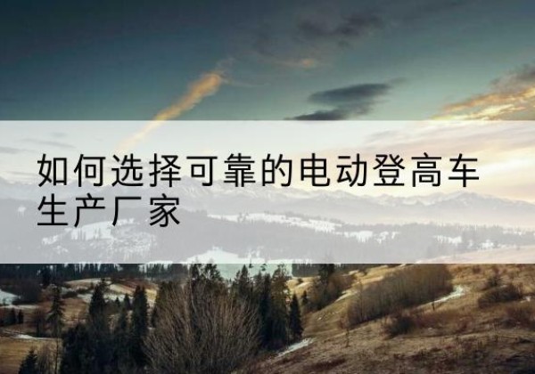淳化电动登高车厂家-如何选择可靠的电动登高车生产厂家