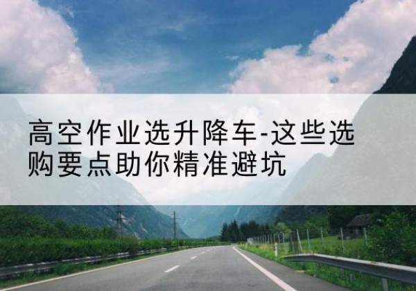 淳化升降车厂家-高空作业选升降车-这些选购要点助你*避坑