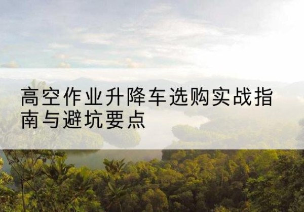 淳化升降车怎么选-高空作业升降车选购实战指南与避坑要点