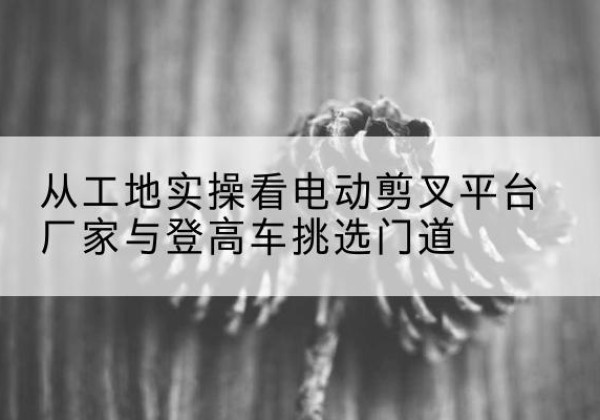 淳化电动剪叉升降平台厂家-从工地实操看电动剪叉平台厂家与登高车挑选门道