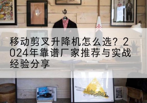 淳化升降平台厂家推荐-移动剪叉升降机怎么选？2024年靠谱厂家推荐与实战经验分享
